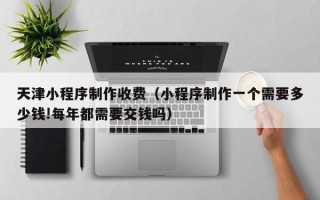 新泰天津小程序制作收费（小程序制作一个需要多少钱!每年都需要交钱吗）